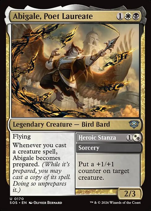 Abigale, Poet Laureate // Heroic Stanza
Legendary Creature — Bird Bard // Sorcery
Flying
Whenever you cast a creature spell, Abigale becomes prepared. (While it's prepared, you may cast a copy of its spell. Doing so unprepares it.)
Put a +1/+1 counter on target creature.
2/3