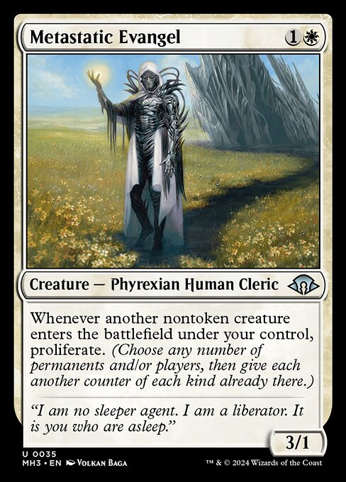 Metastatic Evangel
Creature — Phyrexian Human Cleric
Whenever another nontoken creature you control enters, proliferate. (Choose any number of permanents and/or players, then give each another counter of each kind already there.)
3/1