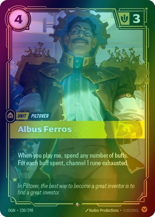 Albus Ferros
Alternate Art Qualifier: Default Art
Set: Origins
Finish: Foil
Rarity: Rare
Domain: Order
Card Text: When you play me, spend any number of buffs.

For each buff spent, channel 1 rune exhausted.
