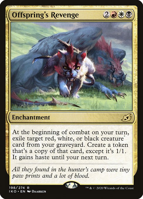 Offspring's Revenge
Enchantment
At the beginning of combat on your turn, exile target red, white, or black creature card from your graveyard. Create a token that's a copy of that card, except it's 1/1. It gains haste until your next turn.