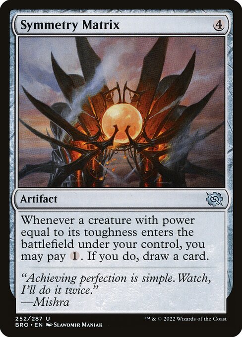 Symmetry Matrix
Artifact
Whenever a creature you control with power equal to its toughness enters, you may pay {1}. If you do, draw a card.