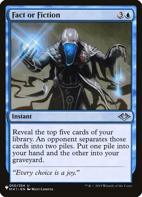 Fact or Fiction
Instant
Reveal the top five cards of your library. An opponent separates those cards into two piles. Put one pile into your hand and the other into your graveyard.