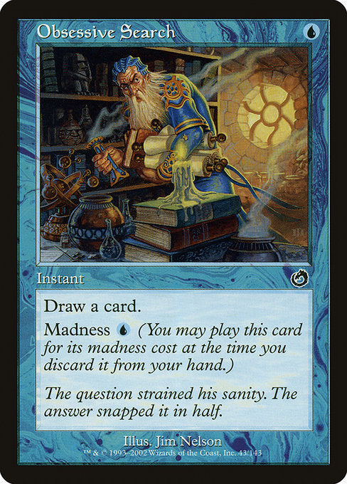 Obsessive Search
Instant
Draw a card.
Madness {U} (If you discard this card, discard it into exile. When you do, cast it for its madness cost or put it into your graveyard.)