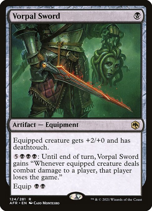 Vorpal Sword
Artifact — Equipment
Equipped creature gets +2/+0 and has deathtouch.
{5}{B}{B}{B}: Until end of turn, this Equipment gains "Whenever equipped creature deals combat damage to a player, that player loses the game."
Equip {B}{B}