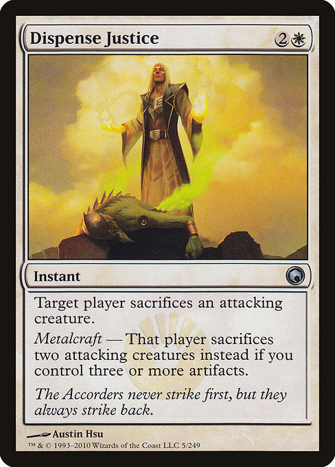 Dispense Justice
Instant
Target player sacrifices an attacking creature of their choice.
Metalcraft — That player sacrifices two attacking creatures of their choice instead if you control three or more artifacts.