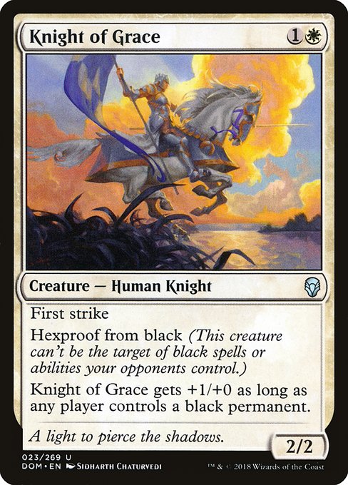 Knight of Grace
Creature — Human Knight
First strike (This creature deals combat damage before creatures without first strike.)
Hexproof from black (This creature can't be the target of black spells or abilities your opponents control.)
This creature gets +1/+0 as long as any player controls a black permanent.
2/2