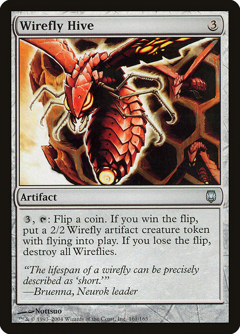 Wirefly Hive
Artifact
{3}, {T}: Flip a coin. If you win the flip, create a 2/2 colorless Insect artifact creature token with flying named Wirefly. If you lose the flip, destroy all permanents named Wirefly.
