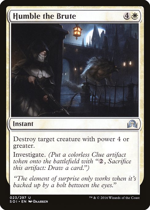 Humble the Brute
Instant
Destroy target creature with power 4 or greater.
Investigate.(Create a Clue token. It's an artifact with "{2}, Sacrifice this token: Draw a card.")