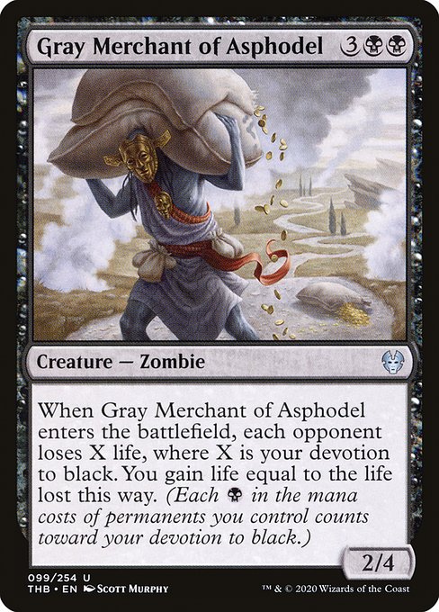 Gray Merchant of Asphodel
Creature — Zombie
When this creature enters, each opponent loses X life, where X is your devotion to black. You gain life equal to the life lost this way. (Each {B} in the mana costs of permanents you control counts toward your devotion to black.)
2/4