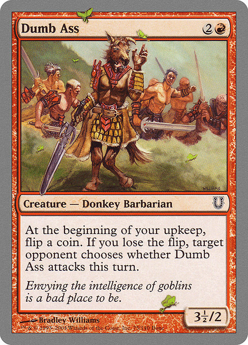 Dumb Ass
Creature — Donkey Barbarian
At the beginning of your upkeep, flip a coin. If you lose the flip, target opponent chooses whether this creature attacks this turn.
3.5/2