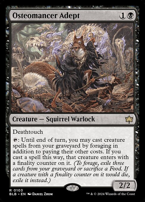 Osteomancer Adept
Creature — Squirrel Warlock
Deathtouch
{T}: Until end of turn, you may cast creature spells from your graveyard by foraging in addition to paying their other costs. If you cast a spell this way, that creature enters with a finality counter on it. (To forage, exile three cards from your graveyard or sacrifice a Food. If a creature with a finality counter on it would die, exile it instead.)
2/2