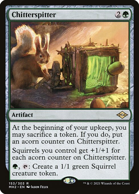 Chitterspitter
Artifact
At the beginning of your upkeep, you may sacrifice a token. If you do, put an acorn counter on this artifact.
Squirrels you control get +1/+1 for each acorn counter on this artifact.
{G}, {T}: Create a 1/1 green Squirrel creature token.