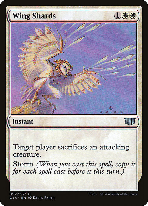 Wing Shards
Instant
Target player sacrifices an attacking creature of their choice.
Storm (When you cast this spell, copy it for each spell cast before it this turn. You may choose new targets for the copies.)