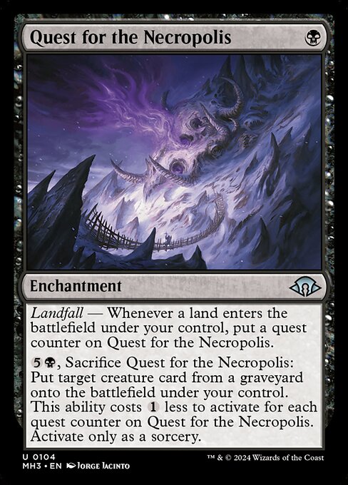 Quest for the Necropolis
Enchantment
Landfall — Whenever a land you control enters, put a quest counter on this enchantment.
{5}{B}, Sacrifice this enchantment: Put target creature card from a graveyard onto the battlefield under your control. This ability costs {1} less to activate for each quest counter on this enchantment. Activate only as a sorcery.