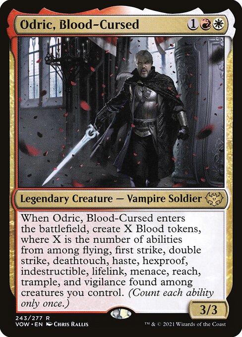 Odric, Blood-Cursed
Legendary Creature — Vampire Soldier
When Odric enters, create X Blood tokens, where X is the number of abilities from among flying, first strike, double strike, deathtouch, haste, hexproof, indestructible, lifelink, menace, reach, trample, and vigilance found among creatures you control. (Count each ability only once.)
3/3