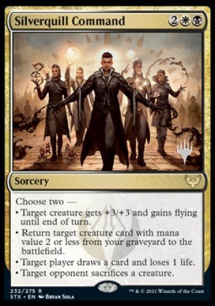 Silverquill Command
Sorcery
Choose two —
• Target creature gets +3/+3 and gains flying until end of turn.
• Return target creature card with mana value 2 or less from your graveyard to the battlefield.
• Target player draws a card and loses 1 life.
• Target opponent sacrifices a creature of their choice.
