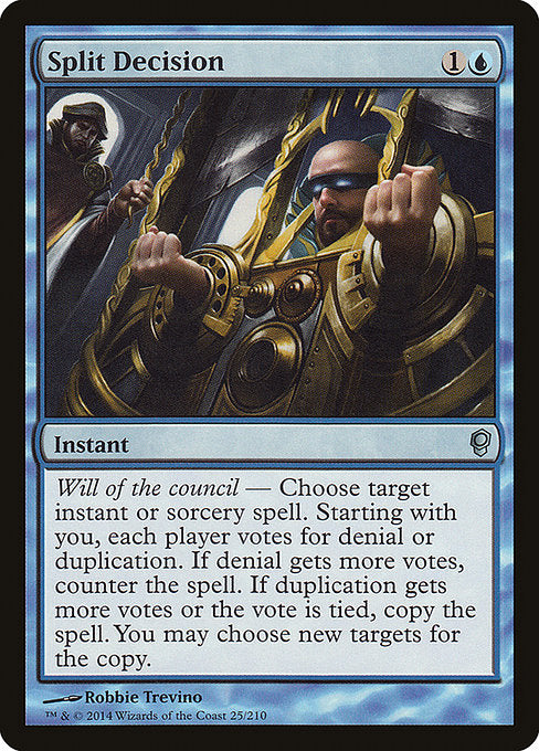Split Decision
Instant
Will of the council — Choose target instant or sorcery spell. Starting with you, each player votes for denial or duplication. If denial gets more votes, counter the spell. If duplication gets more votes or the vote is tied, copy the spell. You may choose new targets for the copy.