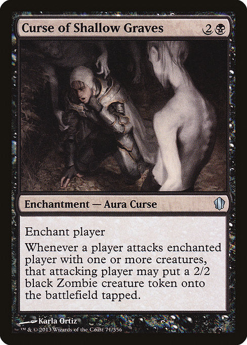 Curse of Shallow Graves
Enchantment — Aura Curse
Enchant player
Whenever a player attacks enchanted player with one or more creatures, that attacking player may create a tapped 2/2 black Zombie creature token.