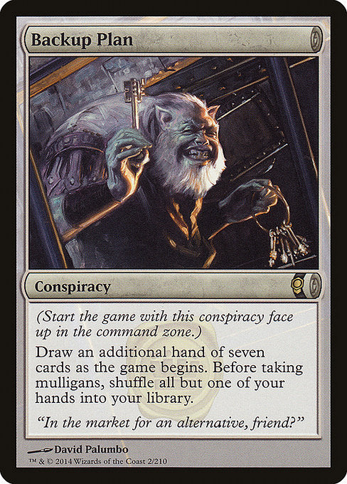 Backup Plan
Conspiracy
(Start the game with this conspiracy face up in the command zone.)
Draw an additional hand of seven cards as the game begins. Before taking mulligans, shuffle all but one of your hands into your library.
