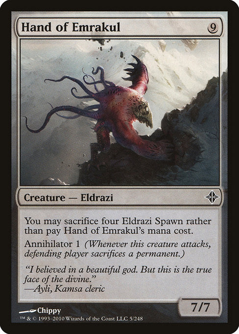Hand of Emrakul
Creature — Eldrazi
You may sacrifice four Eldrazi Spawn rather than pay this spell's mana cost.
Annihilator 1 (Whenever this creature attacks, defending player sacrifices a permanent of their choice.)
7/7