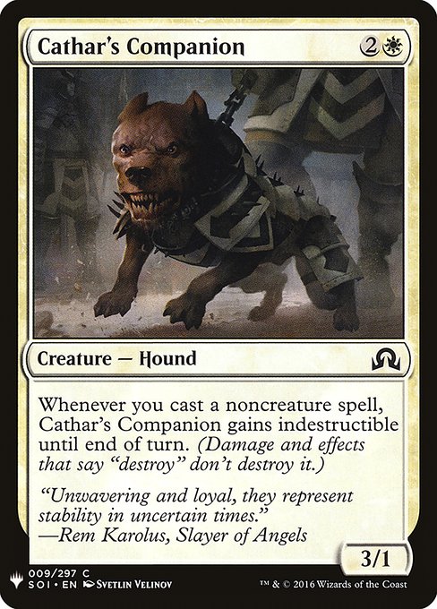 Cathar's Companion
Creature — Dog
Whenever you cast a noncreature spell, this creature gains indestructible until end of turn. (Damage and effects that say "destroy" don't destroy it.)
3/1