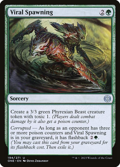 Viral Spawning
Sorcery
Create a 3/3 green Phyrexian Beast creature token with toxic 1. (Players dealt combat damage by it also get a poison counter.)
Corrupted — As long as an opponent has three or more poison counters and this card is in your graveyard, it has flashback {2}{G}. (You may cast this card from your graveyard for its flashback cost. Then exile it.)