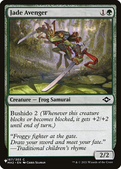 Jade Avenger
Creature — Frog Samurai
Bushido 2 (Whenever this creature blocks or becomes blocked, it gets +2/+2 until end of turn.)
2/2