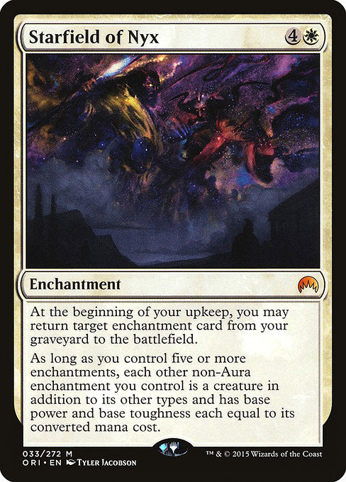 Starfield of Nyx
Enchantment
At the beginning of your upkeep, you may return target enchantment card from your graveyard to the battlefield.
As long as you control five or more enchantments, each other non-Aura enchantment you control is a creature in addition to its other types and has base power and base toughness each equal to its mana value.