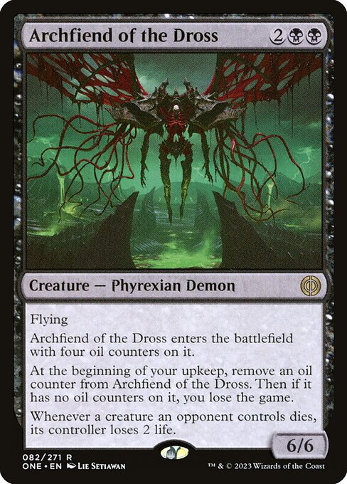 Archfiend of the Dross
Creature — Phyrexian Demon
Flying
This creature enters with four oil counters on it.
At the beginning of your upkeep, remove an oil counter from this creature. Then if it has no oil counters on it, you lose the game.
Whenever a creature an opponent controls dies, its controller loses 2 life.
6/6