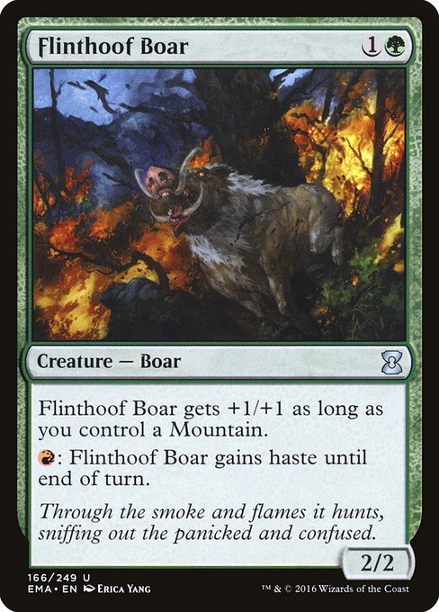 Flinthoof Boar
Creature — Boar
This creature gets +1/+1 as long as you control a Mountain.
{R}: This creature gains haste until end of turn. (It can attack and {T} this turn.)
2/2