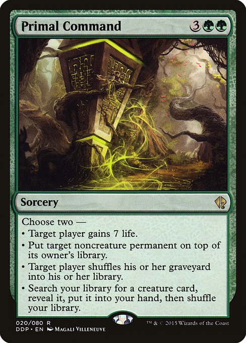 Primal Command
Sorcery
Choose two —
• Target player gains 7 life.
• Put target noncreature permanent on top of its owner's library.
• Target player shuffles their graveyard into their library.
• Search your library for a creature card, reveal it, put it into your hand, then shuffle.