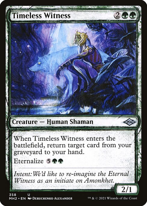 Timeless Witness
Creature — Human Shaman
When this creature enters, return target card from your graveyard to your hand.
Eternalize {5}{G}{G} ({5}{G}{G}, Exile this card from your graveyard: Create a token that's a copy of it, except it's a 4/4 black Zombie Human Shaman with no mana cost. Eternalize only as a sorcery.)
2/1
