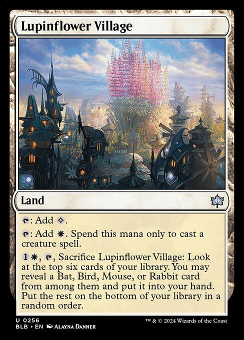 Lupinflower Village
Land
{T}: Add {C}.
{T}: Add {W}. Spend this mana only to cast a creature spell.
{1}{W}, {T}, Sacrifice this land: Look at the top six cards of your library. You may reveal a Bat, Bird, Mouse, or Rabbit card from among them and put it into your hand. Put the rest on the bottom of your library in a random order.