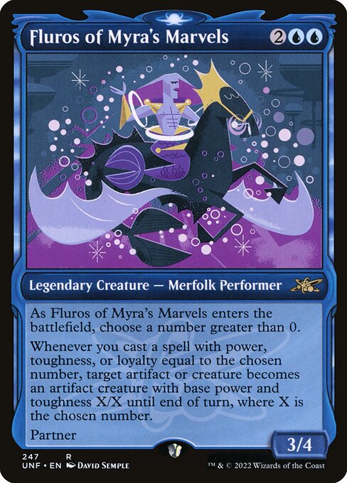 Fluros of Myra's Marvels
Legendary Creature — Merfolk Performer
As Fluros of Myra's Marvels enters, choose a number greater than 0.
Whenever you cast a spell with power, toughness, or loyalty equal to the chosen number, target artifact or creature becomes an artifact creature with base power and toughness X/X until end of turn, where X is the chosen number.
Partner
3/4