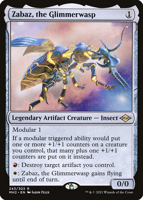 Zabaz, the Glimmerwasp
Legendary Artifact Creature — Insect
Modular 1
If a modular triggered ability would put one or more +1/+1 counters on a creature you control, that many plus one +1/+1 counters are put on it instead.
{R}: Destroy target artifact you control.
{W}: Zabaz gains flying until end of turn.
0/0