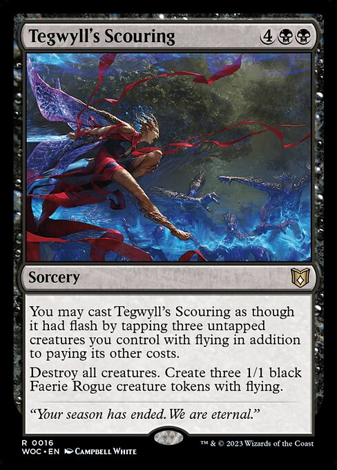 Tegwyll's Scouring
Sorcery
You may cast this spell as though it had flash by tapping three untapped creatures you control with flying in addition to paying its other costs.
Destroy all creatures. Create three 1/1 black Faerie Rogue creature tokens with flying.