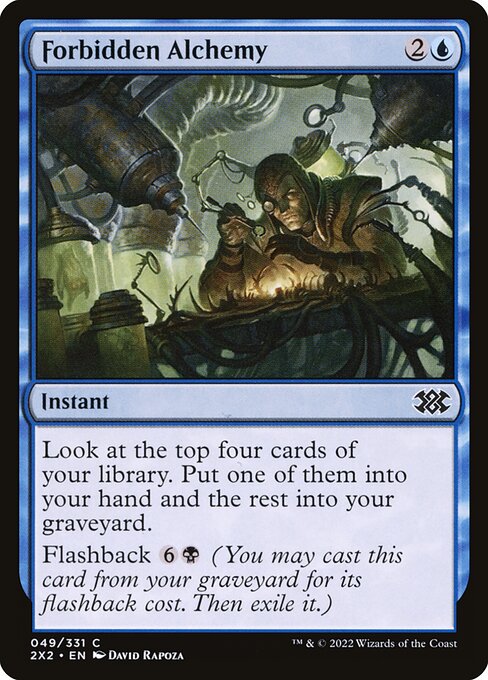 Forbidden Alchemy
Instant
Look at the top four cards of your library. Put one of them into your hand and the rest into your graveyard.
Flashback {6}{B} (You may cast this card from your graveyard for its flashback cost. Then exile it.)
