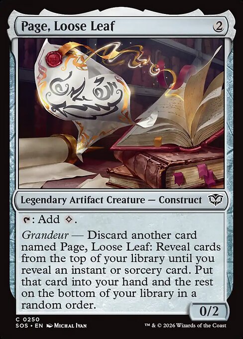 Page, Loose Leaf
Legendary Artifact Creature — Construct
{T}: Add {C}.
Grandeur — Discard another card named Page, Loose Leaf: Reveal cards from the top of your library until you reveal an instant or sorcery card. Put that card into your hand and the rest on the bottom of your library in a random order.
0/2