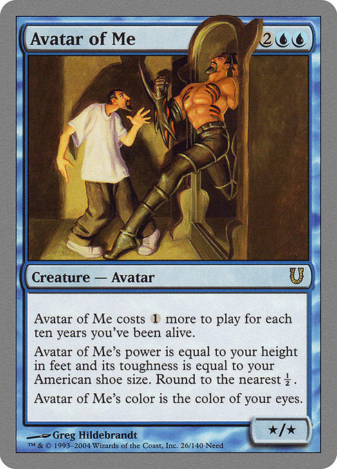 Avatar of Me
Creature — Avatar
This spell costs {1} more to cast for each ten years you've been alive.
Avatar of Me's power is equal to your height in feet and its toughness is equal to your American shoe size. Round to the nearest ½.
Avatar of Me is the color of your eyes.
*/*