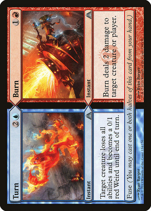 Turn // Burn
Instant // Instant
Until end of turn, target creature loses all abilities and becomes a red Weird with base power and toughness 0/1.
Fuse (You may cast one or both halves of this card from your hand.)
Burn deals 2 damage to any target.
Fuse (You may cast one or both halves of this card from your hand.)