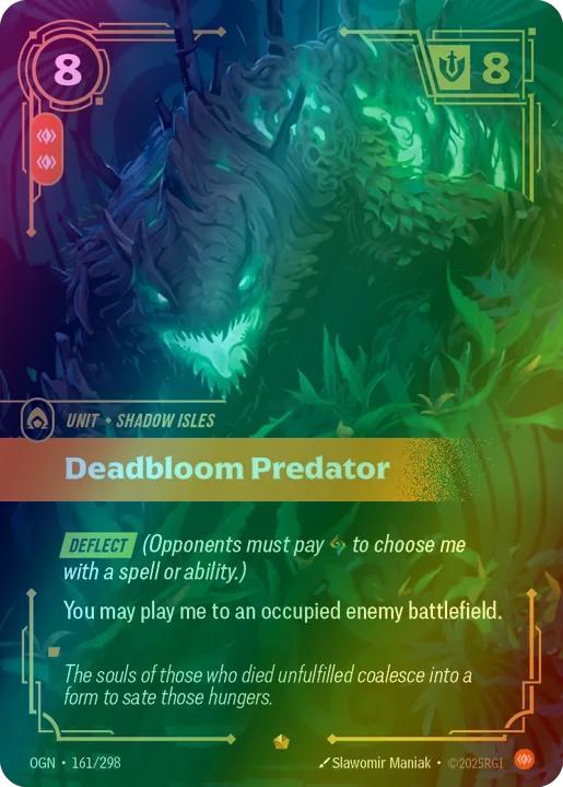 Deadbloom Predator
Alternate Art Qualifier: Default Art
Set: Origins
Finish: Foil
Rarity: Epic
Domain: Body
Card Text: DEFLECT (Opponents must play rune to choose me with a spell or effect.)

You may play me to an occupied enemy battlefield.