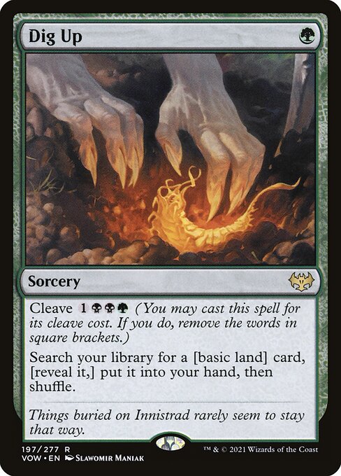 Dig Up
Sorcery
Cleave {1}{B}{B}{G} (You may cast this spell for its cleave cost. If you do, remove the words in square brackets.)
Search your library for a [basic land] card, [reveal it,] put it into your hand, then shuffle.