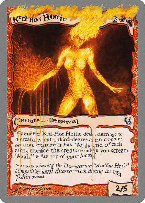 Red-Hot Hottie
Creature — Elemental
Whenever this creature deals damage to a creature, put a third-degree-burn counter on that creature. It gains "At the beginning of each end step, sacrifice this creature unless you scream 'Aaah!' at the top of your lungs."
2/5