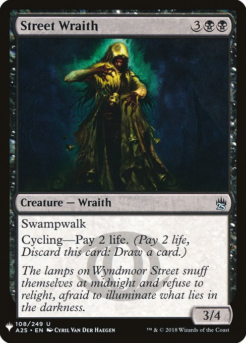 Street Wraith
Creature — Wraith
Swampwalk (This creature can't be blocked as long as defending player controls a Swamp.)
Cycling—Pay 2 life. (Pay 2 life, Discard this card: Draw a card.)
3/4