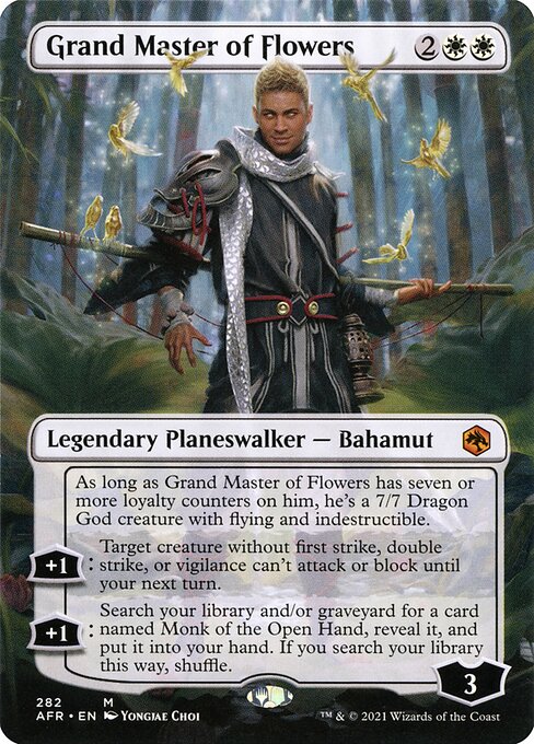 Grand Master of Flowers
Legendary Planeswalker — Bahamut
As long as Grand Master of Flowers has seven or more loyalty counters on him, he's a 7/7 Dragon God creature with flying and indestructible.
+1: Target creature without first strike, double strike, or vigilance can't attack or block until your next turn.
+1: Search your library and/or graveyard for a card named Monk of the Open Hand, reveal it, and put it into your hand. If you search your library this way, shuffle.