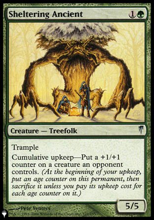 '-Sheltering Ancient
Creature â€” Treefolk
Trample
Cumulative upkeep â€” Put a +1/+1 counter on a creature an opponent controls.
5/5