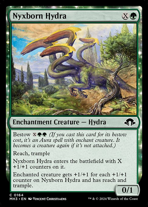 Nyxborn Hydra
Enchantment Creature — Hydra
Bestow {X}{G}{G} (If you cast this card for its bestow cost, it's an Aura spell with enchant creature. It becomes a creature again if it's not attached.)
Reach, trample
This permanent enters with X +1/+1 counters on it.
Enchanted creature gets +1/+1 for each +1/+1 counter on this Aura and has reach and trample.
0/1