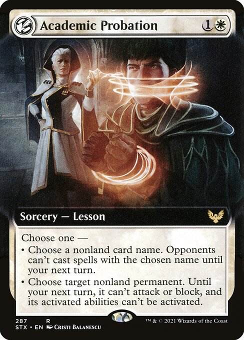 Academic Probation
Sorcery — Lesson
Choose one —
• Choose a nonland card name. Opponents can't cast spells with the chosen name until your next turn.
• Choose target nonland permanent. Until your next turn, it can't attack or block, and its activated abilities can't be activated.