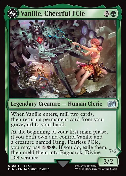 Vanille, Cheerful l'Cie
Legendary Creature — Human Cleric
When Vanille enters, mill two cards, then return a permanent card from your graveyard to your hand.
At the beginning of your first main phase, if you both own and control Vanille and a creature named Fang, Fearless l'Cie, you may pay {3}{B}{G}. If you do, exile them, then meld them into Ragnarok, Divine Deliverance.
3/2
