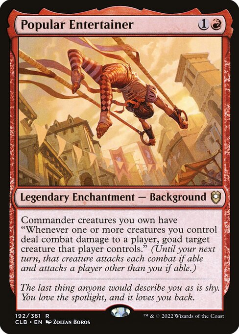 Popular Entertainer
Legendary Enchantment — Background
Commander creatures you own have "Whenever one or more creatures you control deal combat damage to a player, goad target creature that player controls." (Until your next turn, that creature attacks each combat if able and attacks a player other than you if able.)